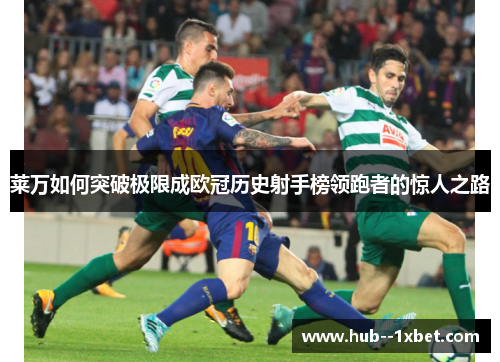 莱万如何突破极限成欧冠历史射手榜领跑者的惊人之路