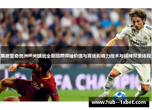 莫德里奇美洲杯关键战全面回顾领袖价值与赛场影响力技术与精神双重体现