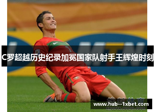 C罗超越历史纪录加冕国家队射手王辉煌时刻
